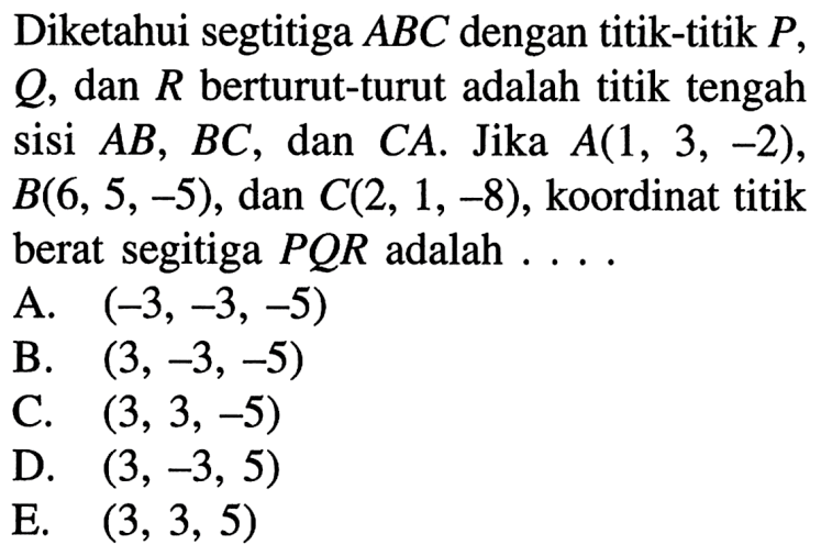 Diketahui segtitiga ABC dengan titik-titik P, Q, dan R berturut-turut adalah titik tengah sisi AB, BC, dan CA. Jika A(1, 3, -2), B(6, 5, -5), dan C(2, 1, -8), koordinat titik berat segitiga PQR adalah ....