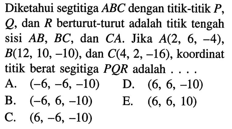 Diketahui segtitiga ABC dengan titik-titik P, Q, dan R berturut-turut adalah titik tengah sisi AB, BC, dan CA. Jika A(2,6,-4),  B(12,10,-10), dan C(4,2,-16), koordinat titik berat segitiga PQR adalah .... 