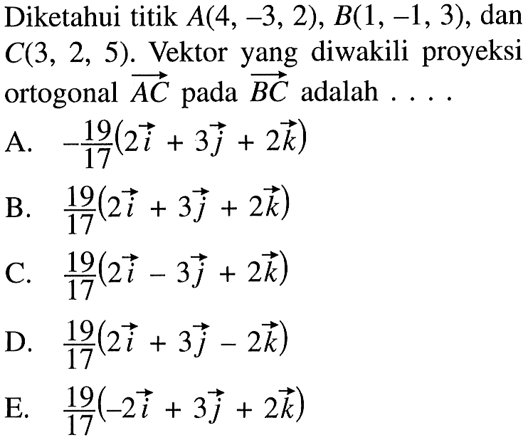 Diketahui titik A(4,-3,2), B(1,-1,3), dan C(3,2,5). Vektor yang diwakili proyeksi ortogonal vektor AC pada vektor BC adalah  .... A. -19/17 (2i+3j+2k) B. 19/17 (2i+3j+2k) C. 19/17 (2i-3j+2k) D. 19/17 (2i+3j-2k) E. 19/17 (-2i+3j+2k) 