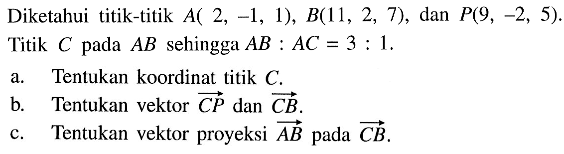 Diketahui titik-titik  A(2,-1,1), B(11,2,7) , dan  P(9,-2,5) . Titik  C  pada  A B  sehingga  A B: A C=3: 1 .a. Tentukan koordinat titik  C .b. Tentukan vektor C P  dan vektor C B .c. Tentukan vektor proyeksi  A B  pada  vektor C B .