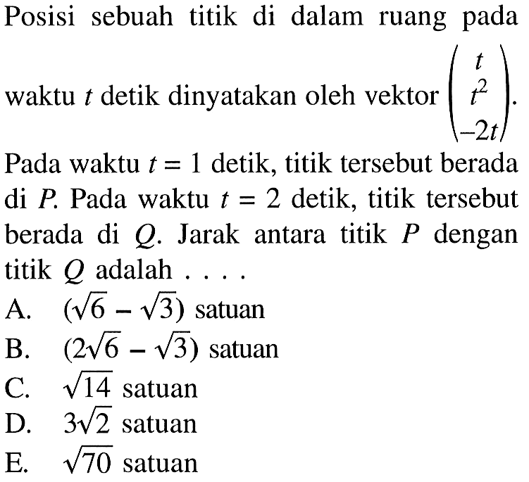 Posisi sebuah titik di dalam ruang pada waktu t detik dinyatakan oleh vektor (t t^2 -2t). Pada waktu t=1 detik, titik tersebut berada di P. Pada waktu t=2 detik, titik tersebut berada di Q. Jarak titik P dengan titik Q adalah....A.  (akar(6)-akar(3))  satuan
B.  (2 akar(6)-akar(3))  satuan
C.  akar(14)  satuan
D.  3 akar(2)  satuan
E.  akar(70)  satuan