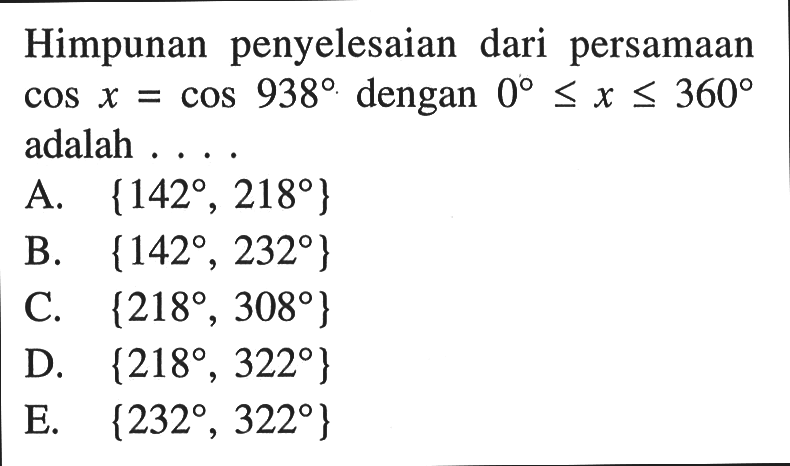 Himpunan penyelesaian dari persamaan cos x=cos 938 dengan 0<=x<=360 adalah ...