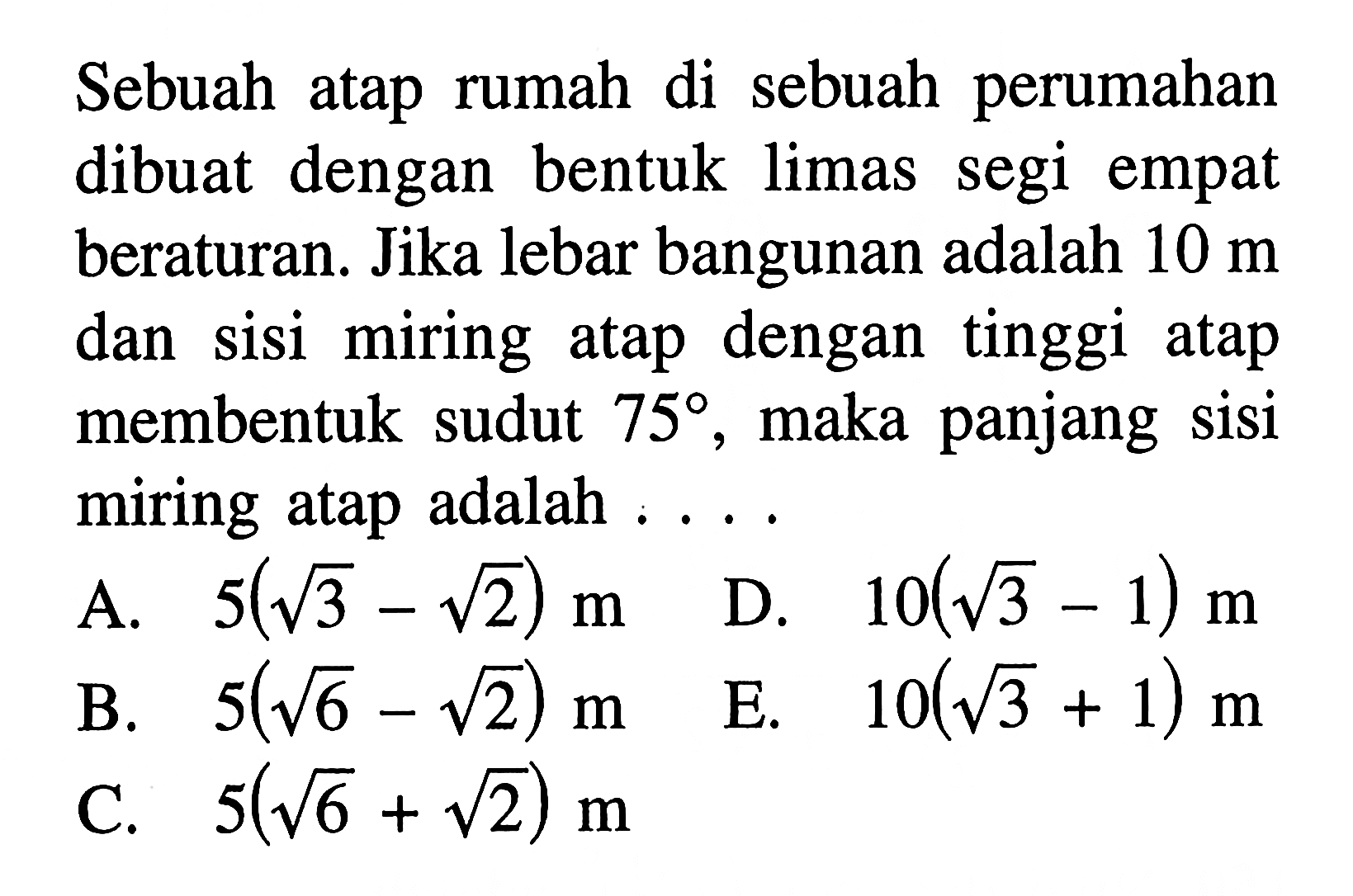 Sebuah atap rumah sebuah perumahan di dibuat dengan bentuk limas segi empat beraturan. Jika lebar bangunan adalah 10 m sisi miring atap dan dengan tinggi atap membentuk sudut 75, maka panjang sisi miring atap adalah . . . .