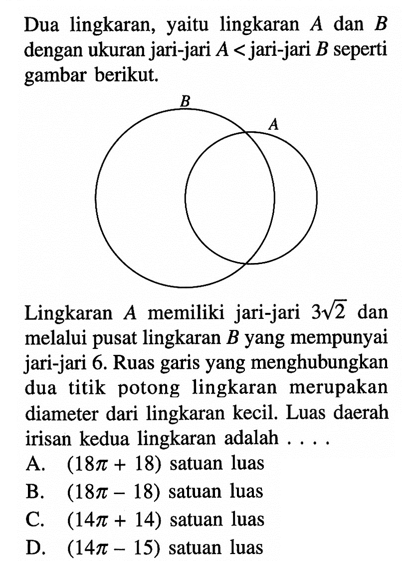 Dua lingkaran, yaitu lingkaran A dan B dengan ukuran jari-jari A<jari-jari B seperti gambar berikut.Lingkaran A memiliki jari-jari 3akar(2) dan melalui pusat lingkaran B yang mempunyai jari-jari 6. Ruas garis yang menghubungkan dua titik potong lingkaran merupakan diameter dari lingkaran kecil. Luas daerah irisan kedua lingkaran adalah ....