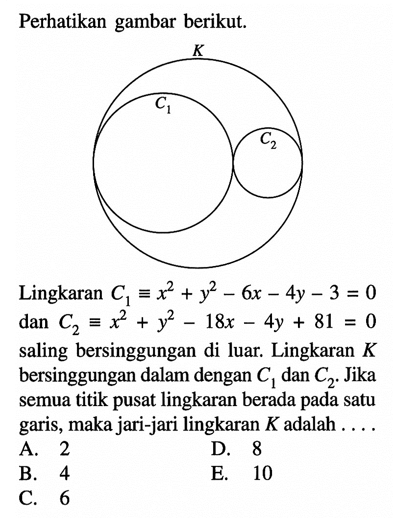 Perhatikan gambar berikut. K C1 C2Lingkaran C1=x^2+y^2-6x-4y-3=0 dan C2 ekuivalen x^2+y^2-18x-4y+81=0 saling bersinggungan di luar. Lingkaran K bersinggungan dalam dengan C1 dan C2. Jika semua titik pusat lingkaran berada pada satu garis, maka jari-jari lingkaran K adalah ....