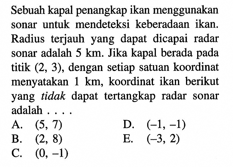 Sebuah kapal penangkap ikan menggunakan sonar untuk mendeteksi keberadaan ikan. Radius terjauh yang dapat dicapai radar sonar adalah 5 km. Jika kapal berada pada titik (2,3), dengan setiap satuan koordinat menyatakan 1 km, koordinat ikan berikut yang tidak dapat tertangkap radar sonar adalah ...
