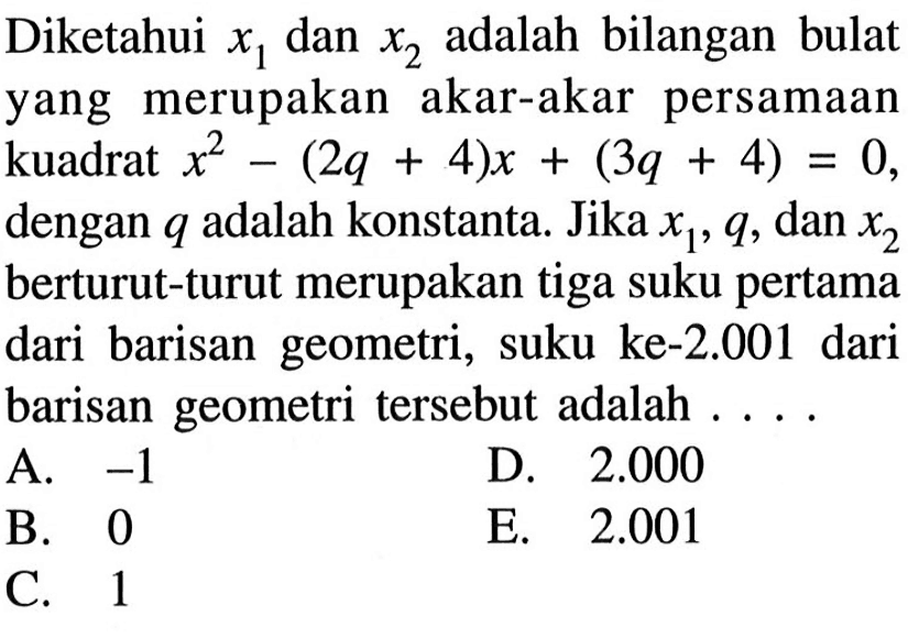 Diketahui x1 dan x2 adalah bilangan bulat yang merupakan akar-akar persamaan kuadrat x^2-(2q+4)x+(3q+4)=0, dengan q adalh konstanta. Jika x1,q,dan x2 berturut-turut merupakan tiga suku pertama dari barisn geometri, suku ke-2.001 dari barisan geometri tersebut adalah ....