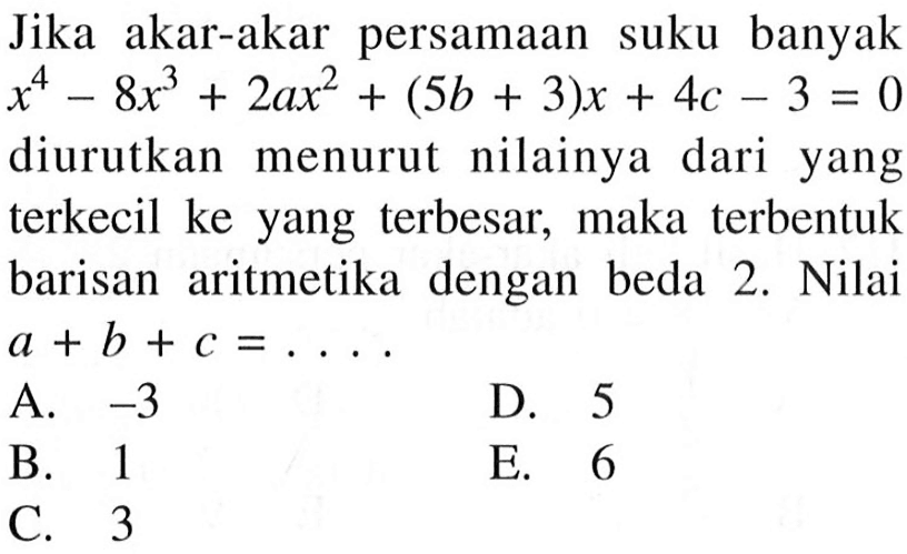 Jika akar-akar persamaan suku banyak x^4-8x^3+2ax^2+(5b+3)x+4c-3=0 diurutkan menurut nilainya dari yang terkecil ke yang terbesar, maka terbentuk barisan aritmetika dengan beda 2. Nilai a+b+c= ....