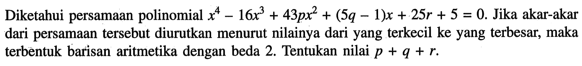 Diketahui persamaan polinomial x^4-16x^3+43px^2+(5q-1)x+25r+5=0. Jika akar-akar dari persamaan tersebut diurutkan menurut nilainya dari yang terkecil ke yang terbesar, maka terbentuk barisan aritmetika dengan beda 2. Tentukan nilai p + q + r.