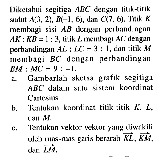 Diketahui segitiga  ABC  dengan titik-titik sudut  A(3,2), B(-1,6) , dan  C(7,6) . Titik  K  membagi sisi  AB  dengan perbandingan  AK: KB=1: 3 , titik  L  membagi  AC  dengan perbandingan  AL: LC=3: 1 , dan titik  M  membagi  BC  dengan perbandingan  BM: MC=9:-1 .a. Gambarlah sketsa grafik segitiga  ABC  dalam satu sistem koordinat Cartesius.b. Tentukan koordinat titik-titik  K, L , dan  M .c. Tentukan vektor-vektor yang diwakili oleh ruas-ruas garis berarah  KL, KM ,  dan LM .