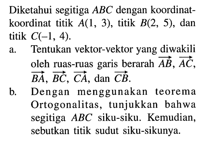 Diketahui segitiga  ABC  dengan koordinatkoordinat titik  A(1,3) , titik  B(2,5) , dan titik  C(-1,4) .a. Tentukan vektor-vektor yang diwakili oleh ruas-ruas garis berarah  AB, AC ,  BA, BC, CA , dan  CB . b. Dengan menggunakan teorema Ortogonalitas, tunjukkan bahwa segitiga  ABC  siku-siku. Kemudian, sebutkan titik sudut siku-sikunya.