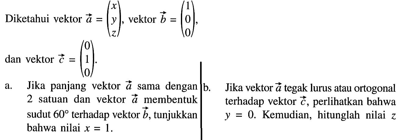 Diketahui vektor a=(x  y  z), vektor b=(1  0  0),dan vektor c=(0  1  0) .a.  Jika panjang vektor a sama dengan 2 satuan dan vektor a membentuk sudut 60 terhadap vektor b, tunjukkan  bahwa nilai x=1 . b. Jika vektor a tegak lurus atau ortogonal terhadap vektor c, perlihatkan bahwa y=0. Kemudian hitunglah nilai z. 