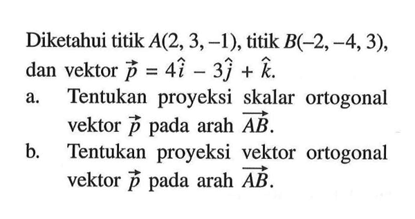 Diketahui titik A(2,3,-1), titik B(-2,-4,3), dan vektor p=4i-3j+k. a. Tentukan proyeksi skalar ortogonal vektor p pada arah AB b. Tentukan proyeksi vektor ortogonal vektor p pada arah AB 