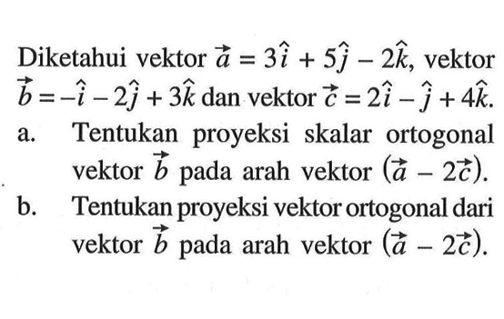 Diketahui vektor a=3i+5j-2k, vektor b=-i-2j+3k dan vektor c=2i-j+4k. a. Tentukan proyeksi skalar ortogonal vektor b pada arah vektor (a-2c). b. Tentukan proyeksi vektor ortogonal dari vektor b pada arah vektor (a-2c)