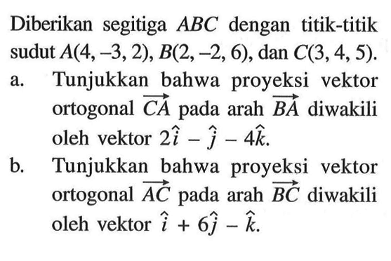 Diberikan segitiga ABC dengan titik-titik sudut A(4,-3,2), B(2,-2,6), dan C(3,4,5). a. Tunjukkan bahwa proyeksi vektor ortogonal CA pada arah BA diwakili oleh vektor 2i-j-4k. b. Tunjukkan bahwa proyeksi vektor ortogonal AC pada arah BC diwakili oleh vektor i+6j-k 