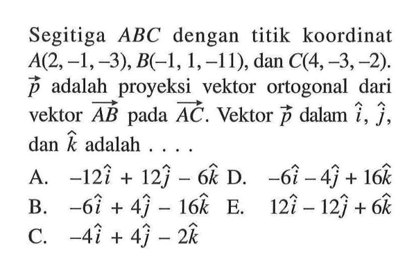 Segitiga  ABC  dengan titik koordinat  A(2,-1,-3), B(-1,1,-11) , dan  C(4,-3,-2) .  p  adalah proyeksi vektor ortogonal dari vektor  AB  pada  AC . Vektor  p  dalam  i, j , dan  k  adalah ....