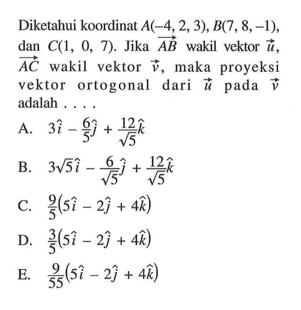 Diketahui koordinat  A(-4,2,3), B(7,8,-1) , dan  C(1,0,7) .  Jika vektor AB  wakil vektor  u,  vektor  AC  wakil vektor  v, maka proyeksi vektor ortogonal dari vektor u  pada vektor v  adalah .... 