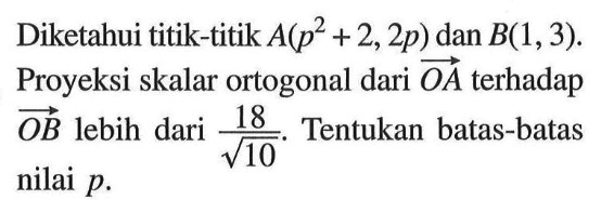 Diketahui titik-titik A(p^2+2,2p) dan B(1,3). Proyeksi skalar ortogonal dari vektor OA terhadap vektor OB lebih dari 18/akar(10). Tentukan batas-batas nilai p. 