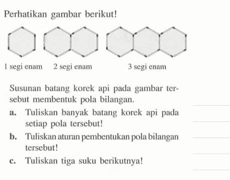 Perhatikan gambar berikut! 1 segi enam 2 segi enam 3 segi enam Susunan batang korek api pada gambar tersebut membentuk pola bilangan. a. Tuliskan banyak batang korek api pada setiap pola tersebut! b. Tuliskan aturan pembentukan pola bilangan tersebut! c. Tuliskan tiga suku berikutnya!