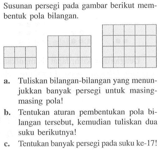 Susunan persegi pada gambar berikut membentuk pola bilangan. a. Tuliskan bilangan-bilangan yang menunjukkan  banyak persegi untuk  masing-masing pola! b. Tentukan aturan pembentukan pola bilangan  tersebut, kemudian  tuliskan dua suku berikutnya! c. Tentukan banyak persegi pada suku ke-17!