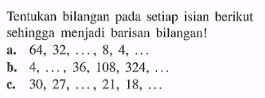 Tentukan bilangan pada setiap isian berikut sehingga menjadi barisan bilangan! a. 64, 32, ..., 8, 4, ... b.4, ..., 36, 108, 324, ... c. 30, 27, ..., 21, 18, ...