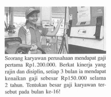 Seorang karyawan perusahaan mendapat gaji pertama Rp1. 200.000. Berkat kinerja  yang rajin dan disiplin, setiap 3 bulan ia mendapat kenaikan gaji sebesar Rp150.000 selama 2 tahun. Tentukan besar gaji karyawan tersebut pada bulan ke-16!