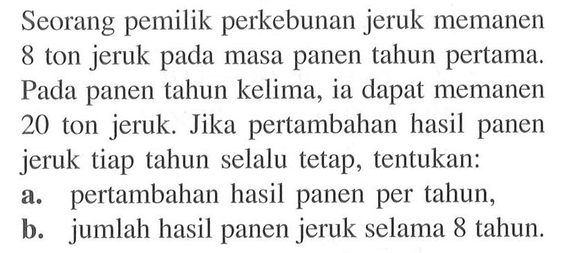 Seorang pemilik perkebunan jeruk memanen 8 ton jeruk pada masa panen tahun pertama. Pada panen tahun kelima, ia dapat memanen 20 ton jeruk. Jika pertambahan hasil panen jeruk tiap tahun selalu tetap, tentukan: a. pertambahan hasil panen per tahun, b. jumlah hasil panen jeruk selama 8 tahun.