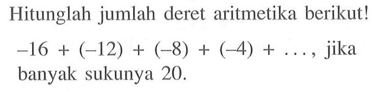 Hitunglah jumlah deret aritmetika berikut! -16+(-12)+(-8)+(-4)+ ..., jika banyak sukunya 20.