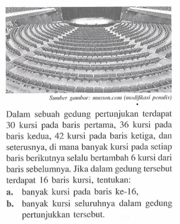 Dalam sebuah gedung pertunjukan terdapat 30 kursi pada baris pertama, 36 kursi pada baris kedua, 42 kursi pada baris ketiga, dan seterusnya, di mana banyak kursi pada setiap baris berikutnya selalu bertambah 6 kursi dari baris sebelumnya. Jika dalam gedung tersebut terdapat 16 baris kursi, tentukan: a. banyak kursi paada baris ke-46, b. banyak kursi seluruhnya dalam gedung pertunjukkan tersebul: