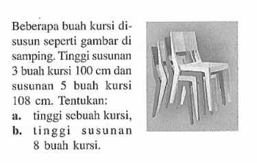 Beberapa buah kursi dIsusun seperti gambar di samping. Tinggi susunan 3 buah kursi 100 cm dan susunan 5 buah kursi 108 cm. Tentukan: a. tinggi sebuah kursi, b. tinggi susunan 8 buah kursi.