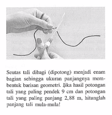 Scutas tali dibagi (dipotong) menjadi enam bagian sehingga ukuran panjangnya membentuk barisan geometri. Jika hasil potongan tali yang paling pendek 9 cm dan potongan tali yang paling panjang 2,88 m, hitunglah panjang tali mula-mula!