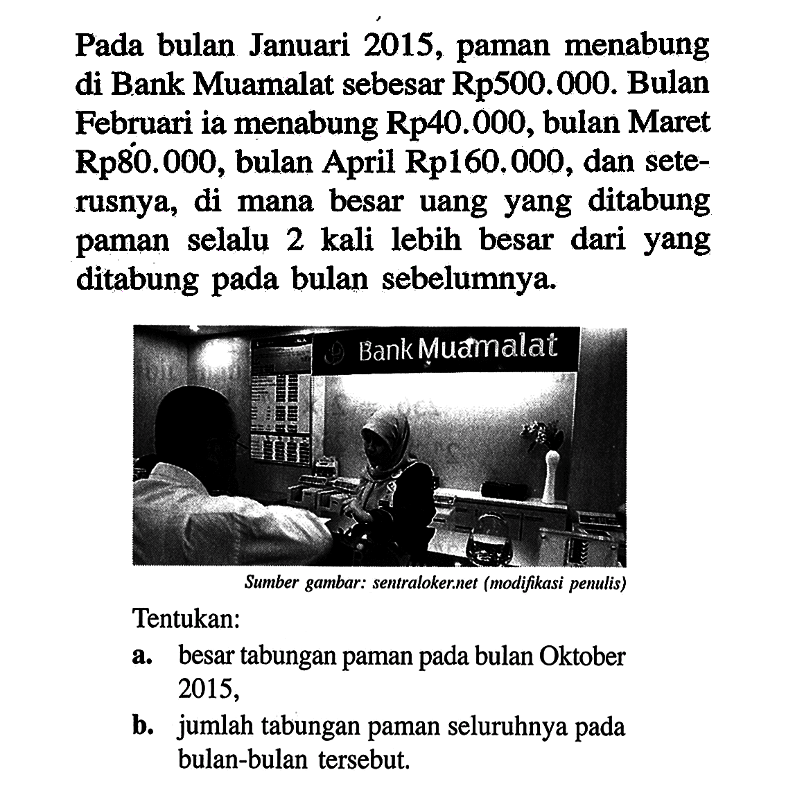 Pada bulan Januari 2015, paman menabung di Bank Muamalat sebesar Rp500.000. Bulan Februari ia menabung Rp40.000, bulan Maret Rp80.000, bulan April Rp160.000, dan seterusnya, di mana besar uang yang ditabung paman selalu 2 kali lebih besar dari yang ditabung pada bulan sebelumnya. Tentukan: a. besar tabungan paman pada bulan Oktober 2015. b. jumlah tabungan paman seluruhnya pada bulan-bulan tersebut.