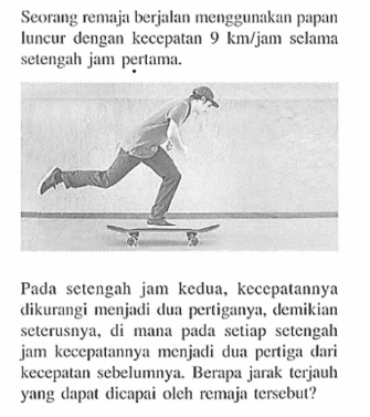 Seorang remaja berjalan menggunakan papan luncur dengan kecepatan 9 km/jam selama setengah jam perlama. Pada setengah jam kedua, kecepatannya dikurangi menjadi dua pertiganya, demikian seterusnya, di mana pada setiap setengah jam kecepatannya menjadi dua pertiga dari kecepatan sebelumnya. Berapa jarak terjauh yang dapat dicapai oleh remaja tersebut?