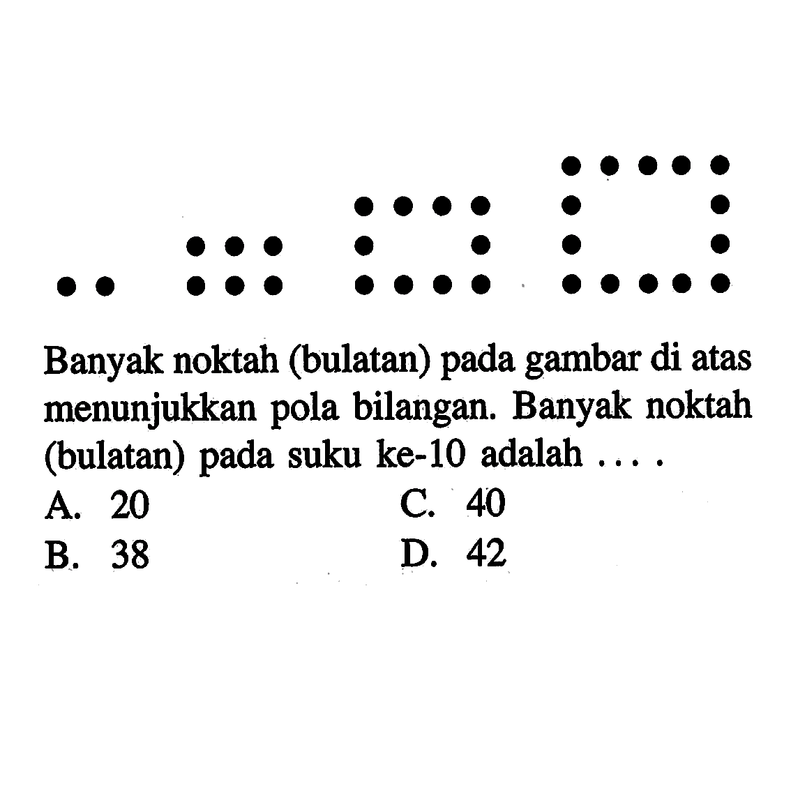 Banyak noktah (bulatan) pada gambar di atas menunjukkan pola bilangan. Banyak noktah (bulatan) pada suku ke-10 adalah... A. 20 C. 40 B. 38 D. 42