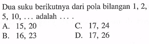 Dua suku berikutnya dari pola bilangan 1, 2, 5, 10, .... adalah .... A. 15, 20 B. 16, 23 C. 17, 24 D. 17, 26