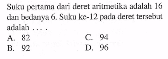 Suku pertama dari deret aritmetika adalah 16 dan bedanya 6. Suku ke-12 pada deret tersebut adalah A . 82 B. 92 C. 94 D. 96