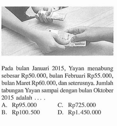 Pada bulan Januari 2015, Yayan menabung sebesar Rp50.000, bulan Februari Rp55.000, bulan Maret Rp60.000, dan seterusnya. Jumlah tabungan Yayan sampai dengan bulan Oktober 2015 adalah... A. Rp95.000 C. Rp725.000 B. Rp100.500 D. Rp1.450.000