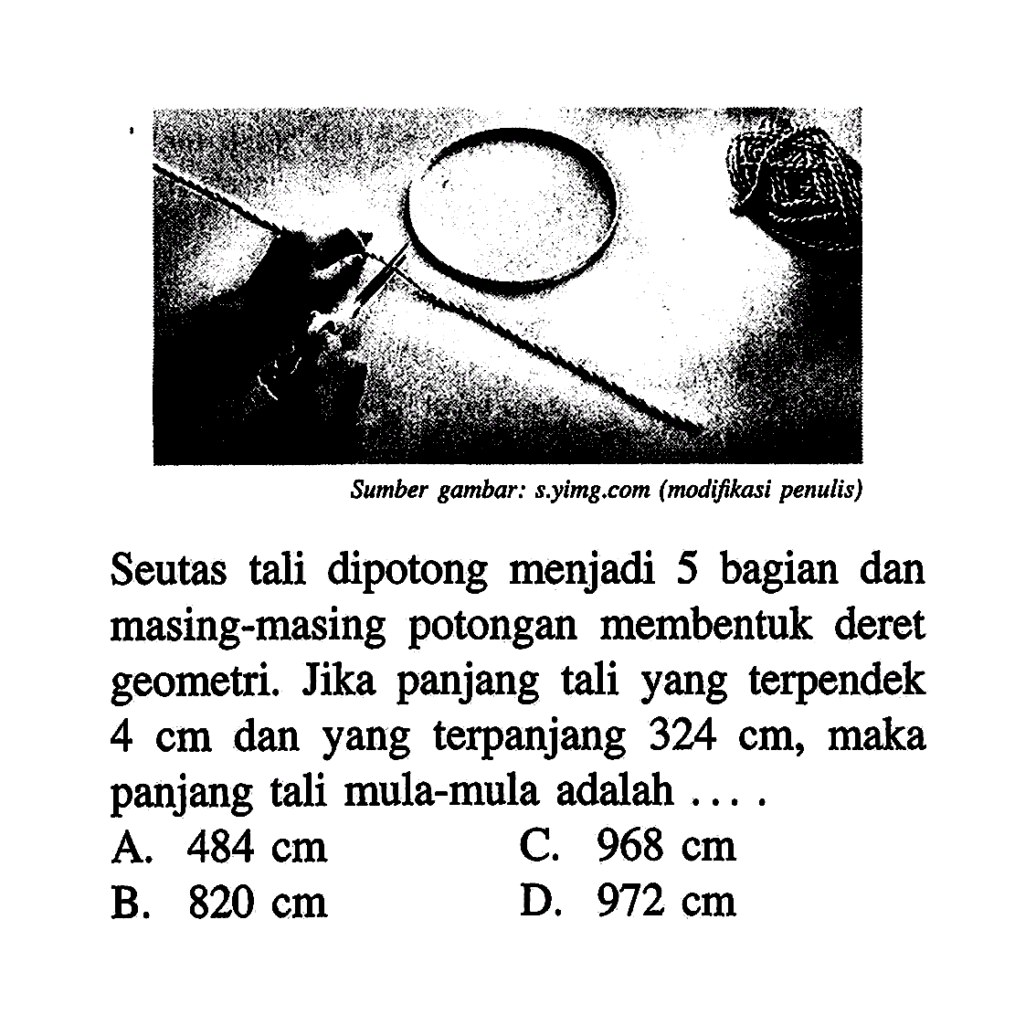 Seutas tali dipotong menjadi 5 bagian dan masing-masing potongan membentuk deret geometri. Jika panjang tali yang terpendek 4 cm dan yang terpanjang 324 cm, maka panjang tali mula-mula adalah... A. 484 cm C. 968 cm B. 820 cm D. 972 cm