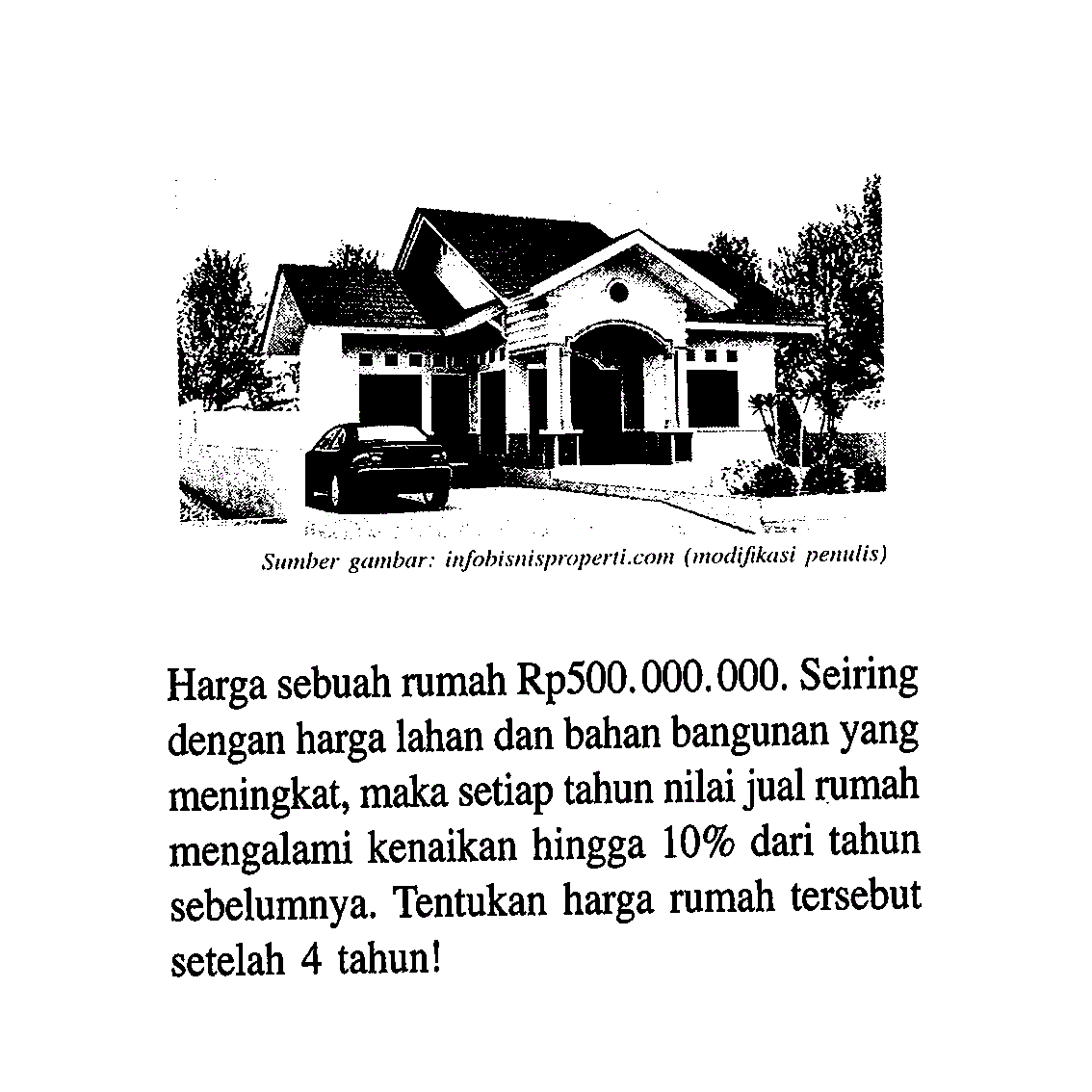 Sumber gambar: infobisnisproperti.com (modifikasi penulis) Harga sebuah rumah Rp500.000.00O. Seiring dengan harga lahan dan bahan bangunan yang meningkat, maka setiap tahun nilai jual rumah mengalami kenaikan hingga 10% dari tahun sebelumnya. Tentukan harga rumah tersebut setelah 4 tahun!