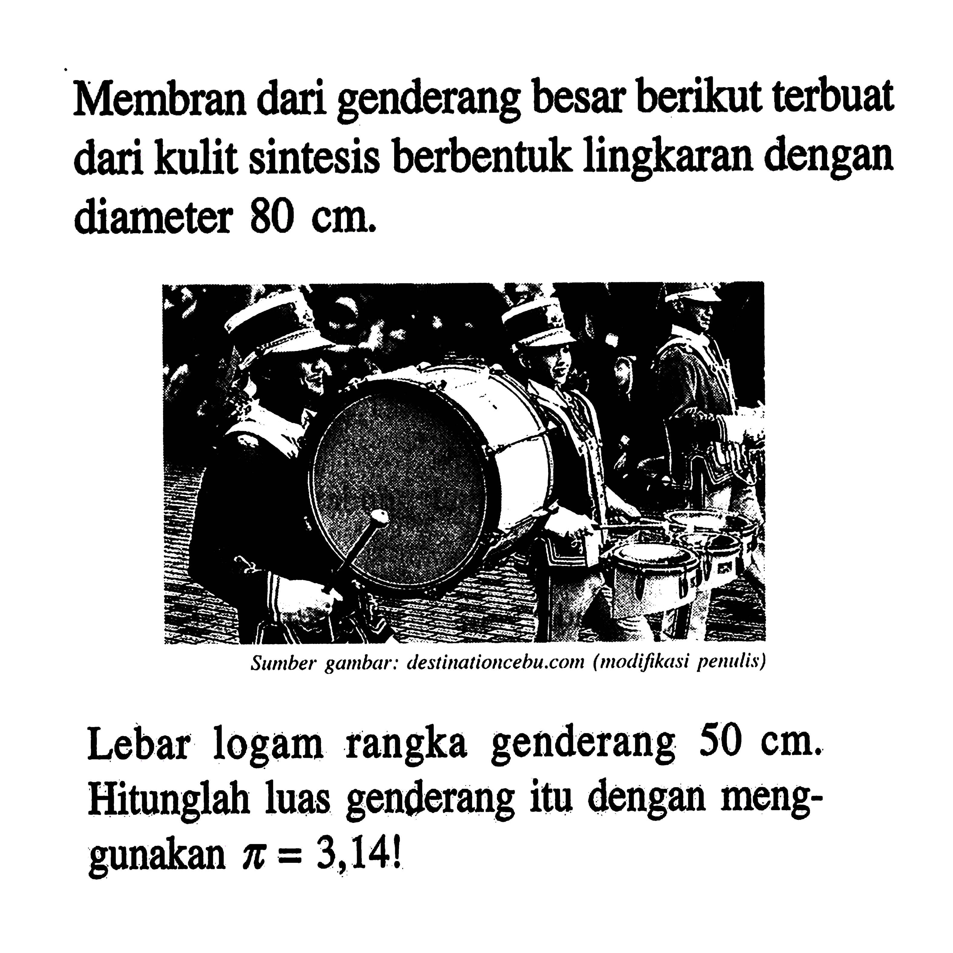Membran dari genderang besar berikut terbuat dari kulit sintesis berbentuk lingkaran dengan diameter 80 cm.Lebar logam rangka genderang 50 cm. Hitunglah luas genderang itu dengan menggunakan pi=3,14!