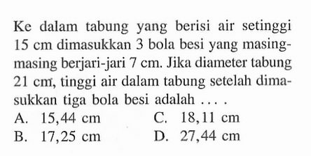 Ke dalam tabung yang berisi air setinggi 15 cm dimasukkan 3 bola besi yang masing-masing berjari-jari 7 cm. Jika diameter tabung 21 cm, tinggi air dalam tabung setelah dimasukkan tiga bola besi adalah .... 