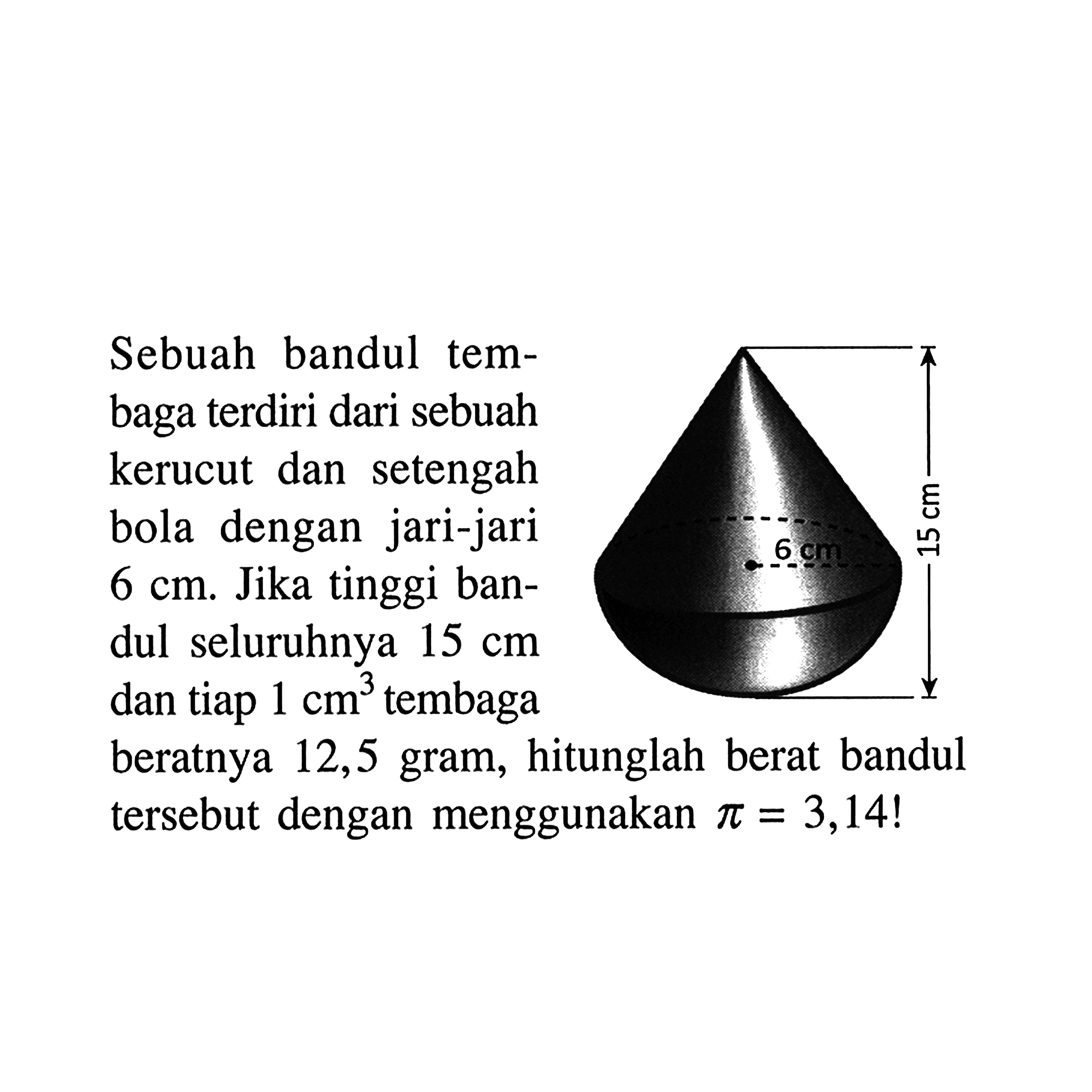 Sebuah bandul tembaga terdiri dari sebuah kerucut dan setengah bola dengan jari-jari 6 cm. Jika tinggi bandul seluruhnya 15 cm dan tiap 1 cm^3 tembaga beratnya 12,5 gram, hitunglah berat bandul tersebut dengan menggunakan pi=3,14 ! 15 cm