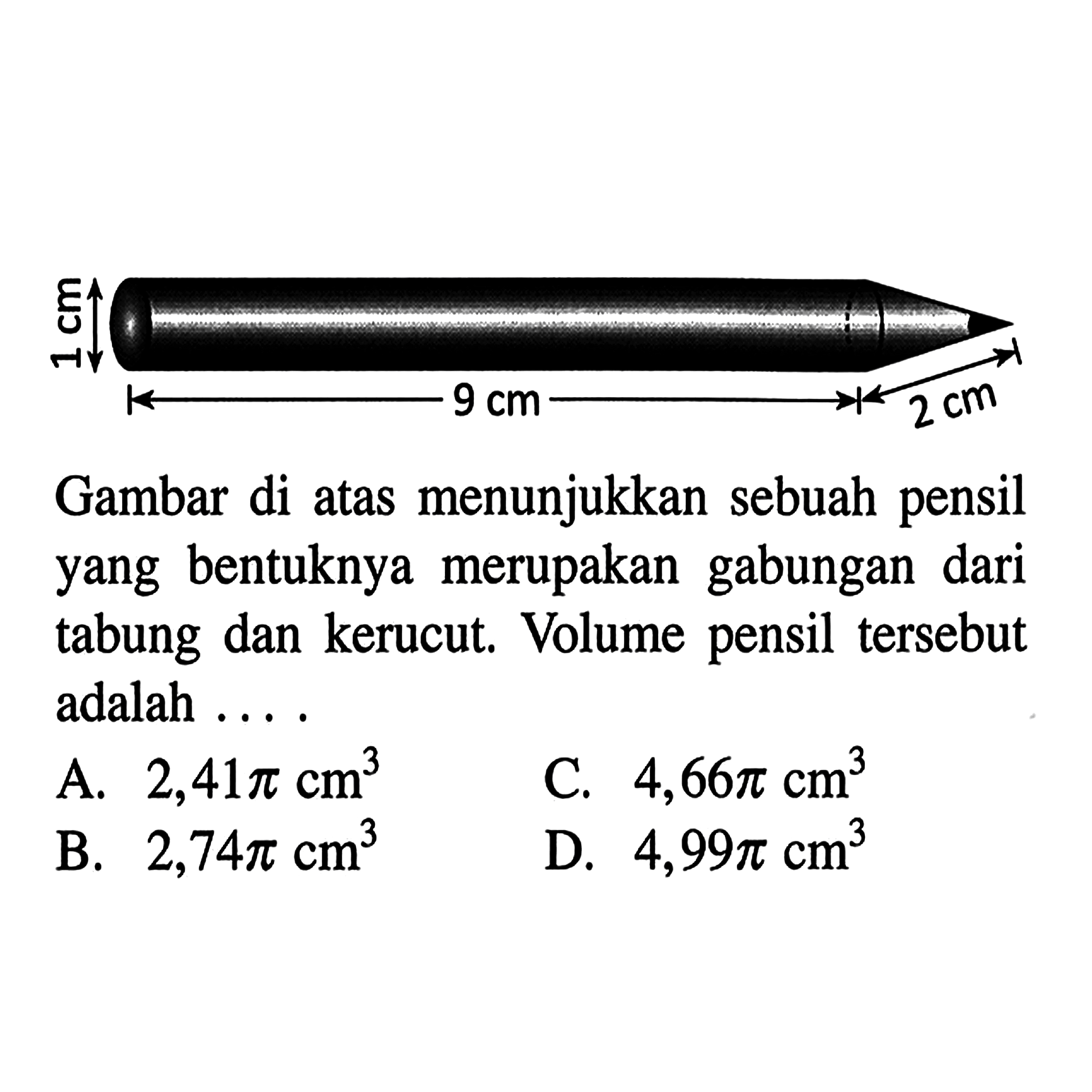 1 cm 9 cm 2 cm Gambar di atas menunjukkan sebuah pensil yang bentuknya merupakan gabungan dari tabung dan kerucut. Volume pensil tersebut adalah ... A. 2,41 pi cm^3 
C. 4,66 pi cm^3 
B. 2,74 pi cm^3 
D. 4,99 pi cm^3