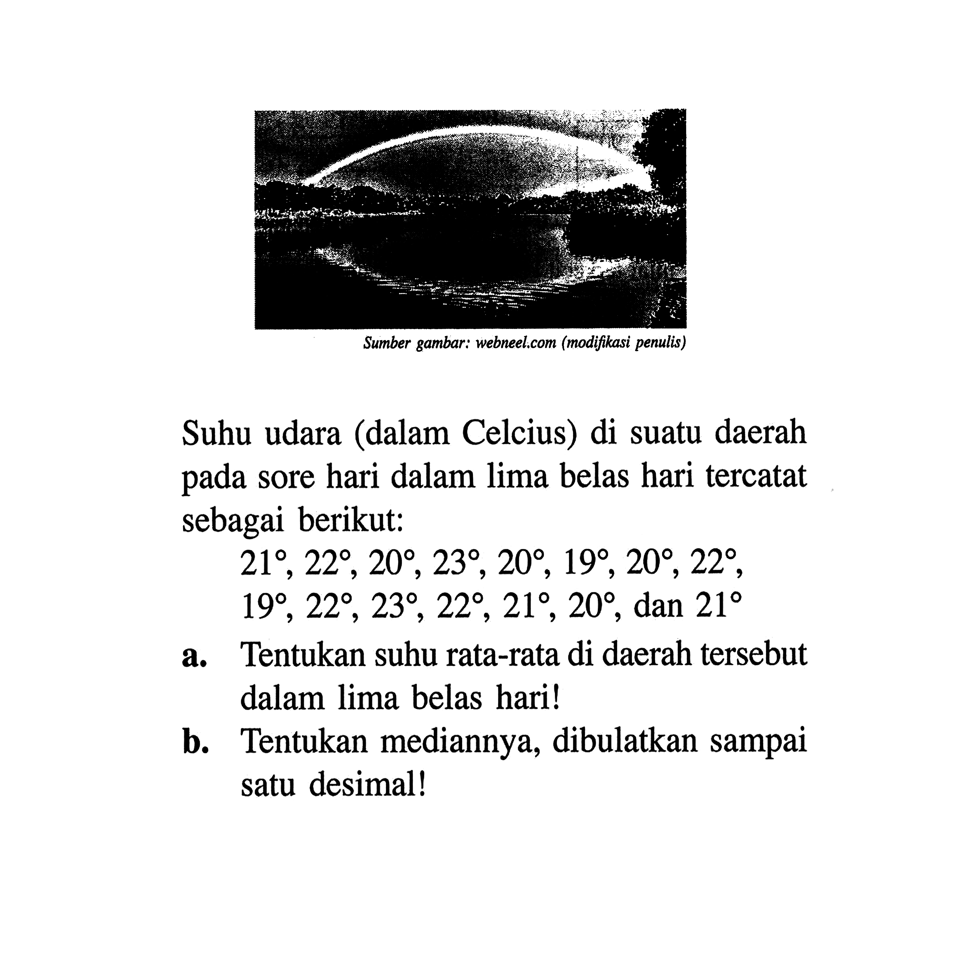 Sumber gambar: webeel.com (modifikasi penulis)Suhu udara (dalam Celcius) di suatu daerah pada sore hari dalam lima belas hari tercatat sebagai berikut:21, 22, 20, 23, 20, 19, 20, 22, 19, 22, 23, 22, 21, 20, dan 21 a. Tentukan suhu rata-rata di daerah tersebut dalam lima belas hari!b. Tentukan mediannya, dibulatkan sampai satu desimal!