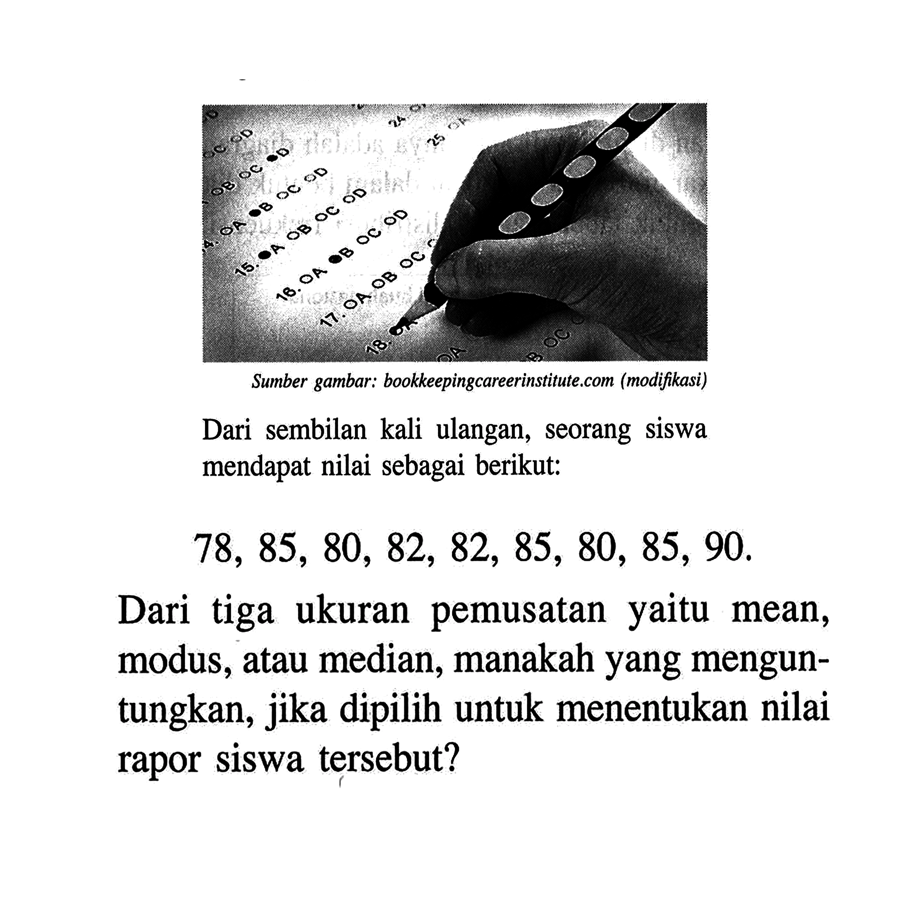 Sumber gambar: bookkepingareerinstitute.com (modififasi) Dari sembilan kali ulangan, seorang siswa mendapat nilai sebagai berikut:78,85,80,82,82,85,80,85,90 . Dari tiga ukuran pemusatan yaitu mean, modus, atau median, manakah yang menguntungkan, jika dipilih untuk menentukan nilai rapor siswa tersebut?