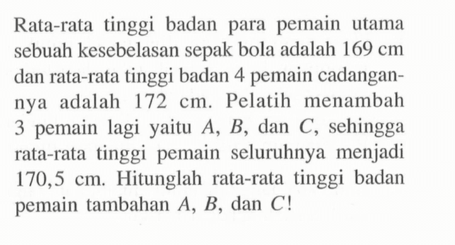 Rata-rata tinggi badan para pemain utama sebuah kesebelasan sepak bola adalah 169 cm dan rata-rata tinggi badan 4 pemain cadangannya adalah 172 cm. Pelatih menambah 3 pemain lagi yaitu A, B, dan C, sehingga rata-rata tinggi pemain seluruhnya menjadi 170,5 cm. Hitunglah rata-rata tinggi badan pemain tambahan A, B, dan C! 