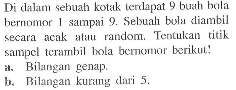 Di dalam sebuah kotak terdapat 9 buah bola bernomor 1 sampai 9. Sebuah bola diambil secara acak atau random. Tentukan titik sampel terambil bola bernomor berikut!a. Bilangan genap.b. Bilangan kurang dari 5 .