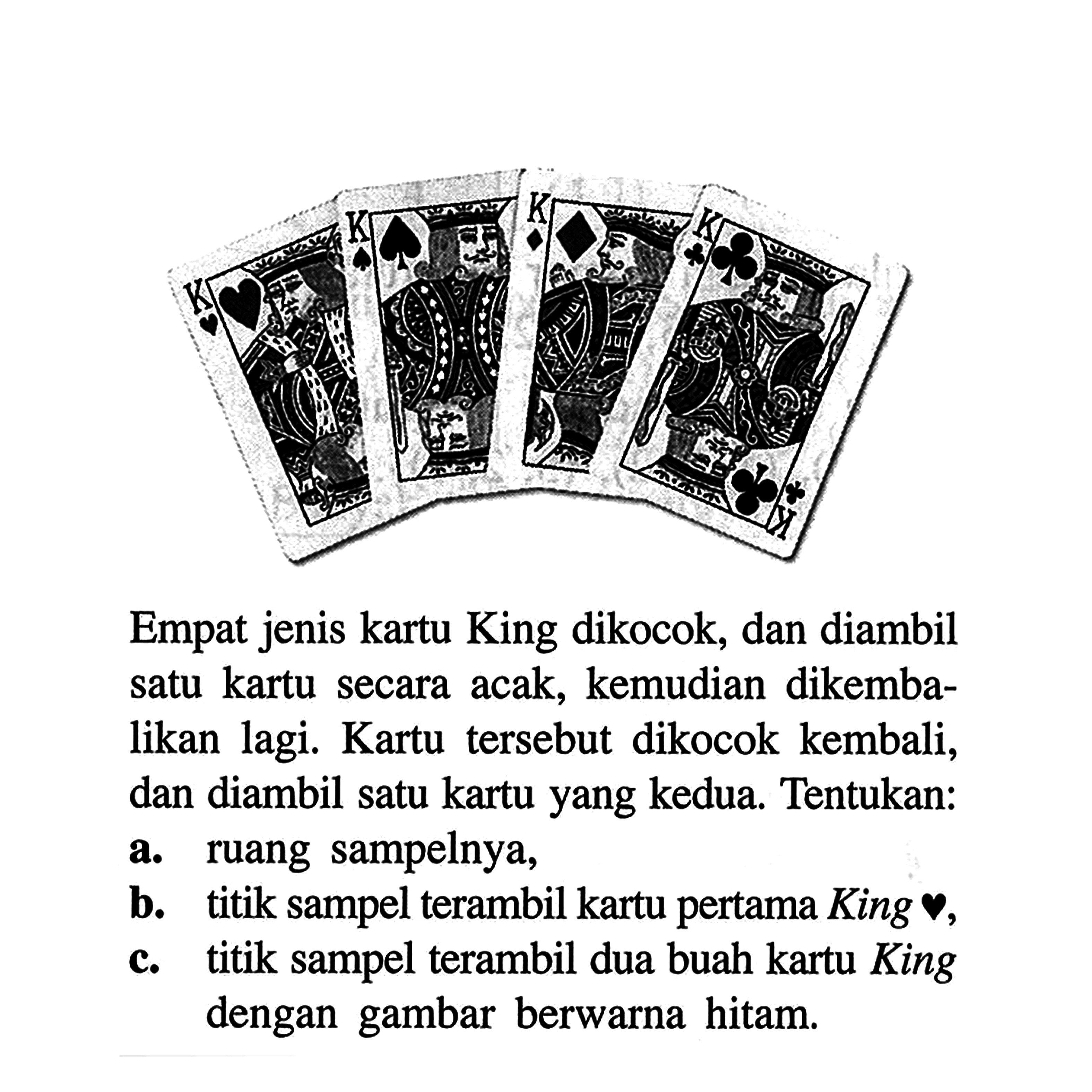 Empat jenis kartu King dikocok, dan diambil satu kartu secara acak, kemudian dikembalikan lagi. Kartu tersebut dikocok kembali, dan diambil satu kartu yang kedua. Tentukan: a. ruang sampelnya, b. titik sampel terambil kartu pertama King hati, c. titik sampel terambil dua buah kartu King dengan gambar berwarna hitam. 