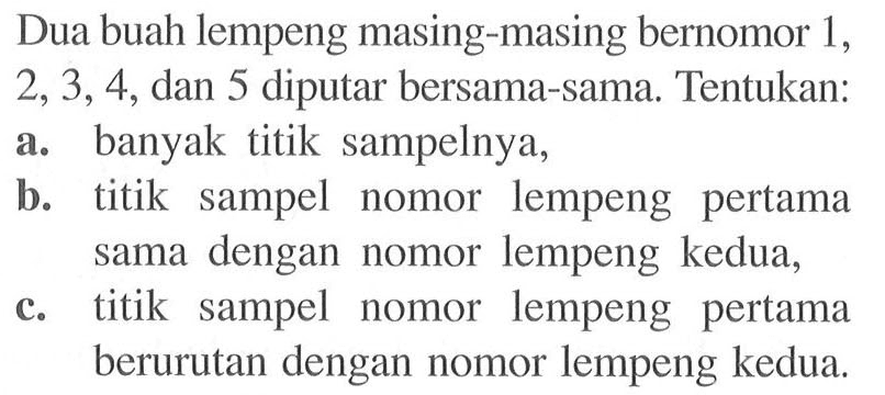 Dua buah lempeng masing-masing bernomor 1, 2, 3, 4, dan 5 diputar bersama-sama. Tentukan:a. banyak titik sampelnya,b. titik sampel nomor lempeng pertama sama dengan nomor lempeng kedua,c. titik sampel nomor lempeng pertama berurutan dengan nomor lempeng kedua.