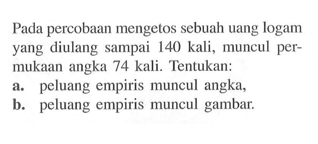 Pada percobaan mengetos sebuah uang logam yang diulang sampai 140 kali, muncul permukaan angka 74 kali. Tentukan: a. peluang empiris muncul angka, b. peluang empiris muncul gambar.